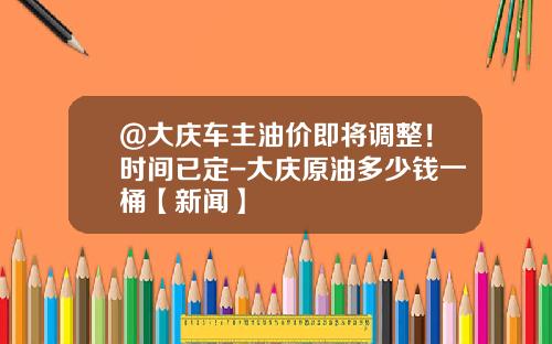 @大庆车主油价即将调整！时间已定-大庆原油多少钱一桶【新闻】