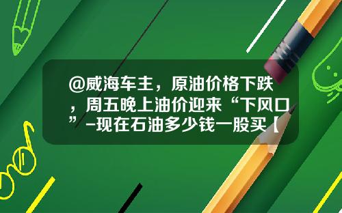 @威海车主，原油价格下跌，周五晚上油价迎来“下风口”-现在石油多少钱一股买【新闻】