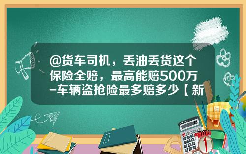 @货车司机，丢油丢货这个保险全赔，最高能赔500万-车辆盗抢险最多赔多少【新闻】