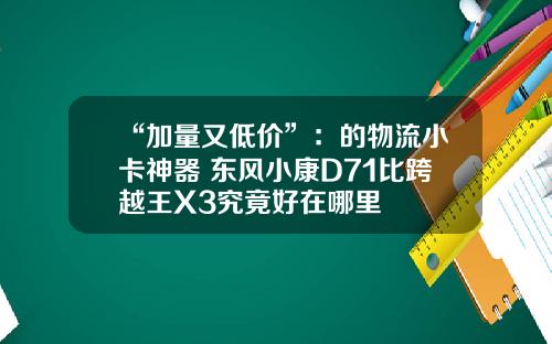 “加量又低价”：的物流小卡神器 东风小康D71比跨越王X3究竟好在哪里