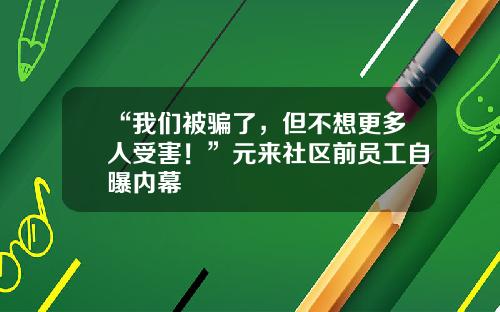 “我们被骗了,但不想更多人受害!”元来社区前员工自曝内幕 “我们被骗了,但不想更多人受害!”元来社区前员工自曝内幕