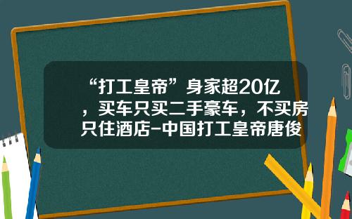 “打工皇帝”身家超20亿，买车只买二手豪车，不买房只住酒店-中国打工皇帝唐俊年薪多少