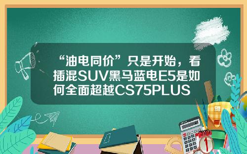 “油电同价”只是开始，看插混SUV黑马蓝电E5是如何全面超越CS75PLUS的