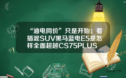 “油电同价”只是开始；看插混SUV黑马蓝电E5是怎样全面超越CS75PLUS的！