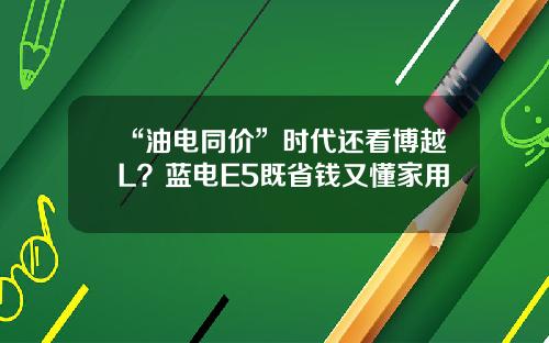 “油电同价”时代还看博越L？蓝电E5既省钱又懂家用