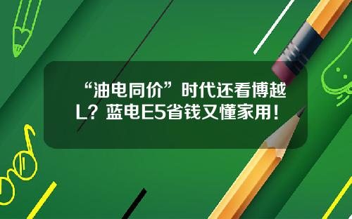 “油电同价”时代还看博越L？蓝电E5省钱又懂家用！