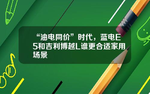 “油电同价”时代，蓝电E5和吉利博越L谁更合适家用场景
