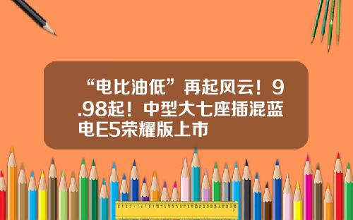 “电比油低”再起风云！9.98起！中型大七座插混蓝电E5荣耀版上市