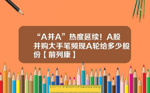 “A并A”热度延续！A股并购大手笔频现A轮给多少股份【前列康】