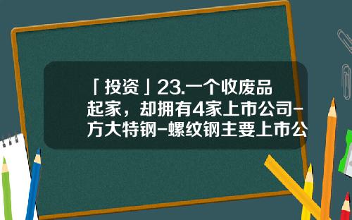 「投资」23.一个收废品起家，却拥有4家上市公司-方大特钢-螺纹钢主要上市公司