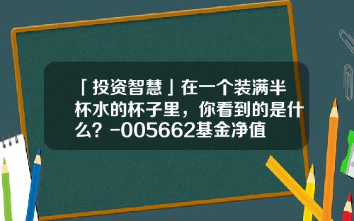 「投资智慧」在一个装满半杯水的杯子里，你看到的是什么？-005662基金净值查询