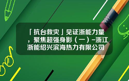 「抗台救灾」见证浙能力量，聚焦超强身影（一）-浙江浙能绍兴滨海热力有限公司