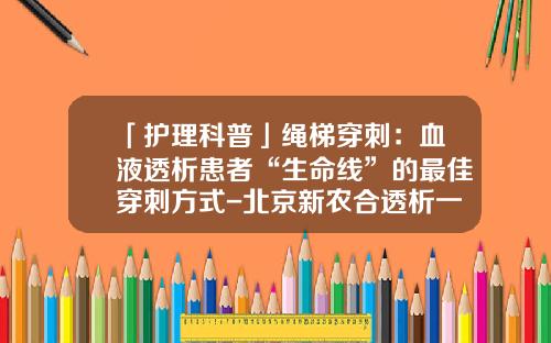 「护理科普」绳梯穿刺：血液透析患者“生命线”的最佳穿刺方式-北京新农合透析一次多少钱