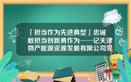 「担当作为先进典型」忠诚敢担当创新勇作为──记天津物产能源资源发展有限公司党委书记、董事长强军-天津物产集团下属能源公司