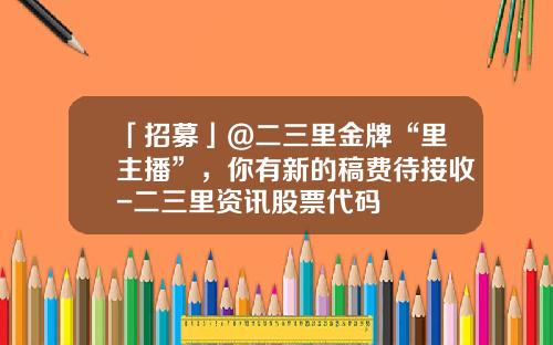 「招募」@二三里金牌“里主播”，你有新的稿费待接收-二三里资讯股票代码