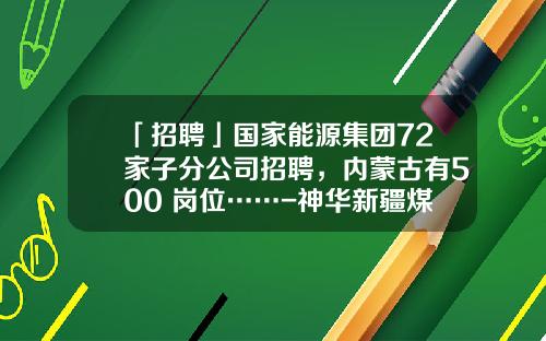 「招聘」国家能源集团72家子分公司招聘，内蒙古有500+岗位……-神华新疆煤化工分公司地址