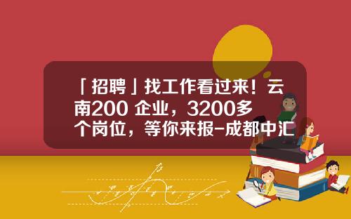 「招聘」找工作看过来！云南200+企业，3200多个岗位，等你来报-成都中汇制药有限公司招聘