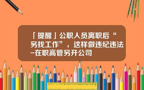 「提醒」公职人员离职后“另找工作”，这样做违纪违法-在职高管另开公司