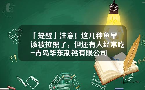 「提醒」注意！这几种鱼早该被拉黑了，但还有人经常吃-青岛华东制钙有限公司
