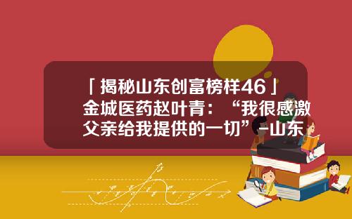 「揭秘山东创富榜样46」金城医药赵叶青：“我很感激父亲给我提供的一切”-山东金城医药化工有限公司