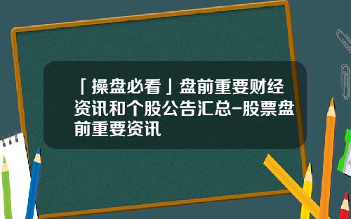 「操盘必看」盘前重要财经资讯和个股公告汇总-股票盘前重要资讯