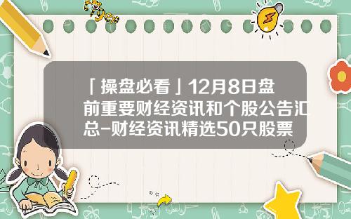 「操盘必看」12月8日盘前重要财经资讯和个股公告汇总-财经资讯精选50只股票