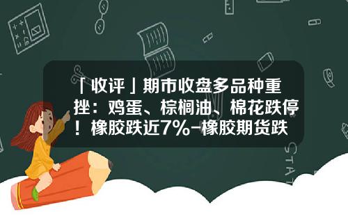 「收评」期市收盘多品种重挫：鸡蛋、棕榈油、棉花跌停！橡胶跌近7%-橡胶期货跌停是多少