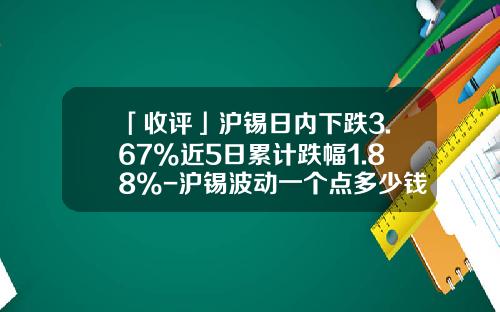 「收评」沪锡日内下跌3.67%近5日累计跌幅1.88%-沪锡波动一个点多少钱
