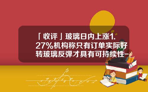 「收评」玻璃日内上涨1.27%机构称只有订单实际好转玻璃反弹才具有可持续性-玻璃隆众资讯股票