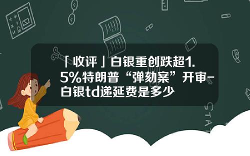 「收评」白银重创跌超1.5%特朗普“弹劾案”开审-白银td递延费是多少