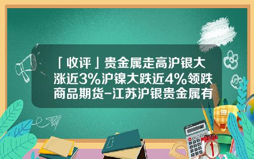 「收评」贵金属走高沪银大涨近3%沪镍大跌近4%领跌商品期货-江苏沪银贵金属有限公司