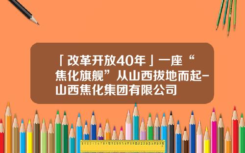 「改革开放40年」一座“焦化旗舰”从山西拔地而起-山西焦化集团有限公司