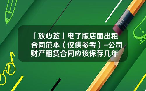「放心签」电子版店面出租合同范本（仅供参考）-公司财产租赁合同应该保存几年