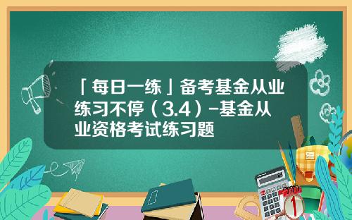 「每日一练」备考基金从业练习不停（3.4）-基金从业资格考试练习题