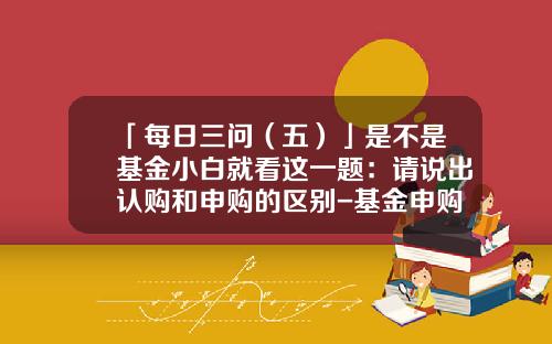「每日三问（五）」是不是基金小白就看这一题：请说出认购和申购的区别-基金申购是什么