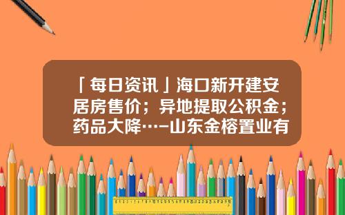 「每日资讯」海口新开建安居房售价；异地提取公积金；药品大降…-山东金榕置业有限公司