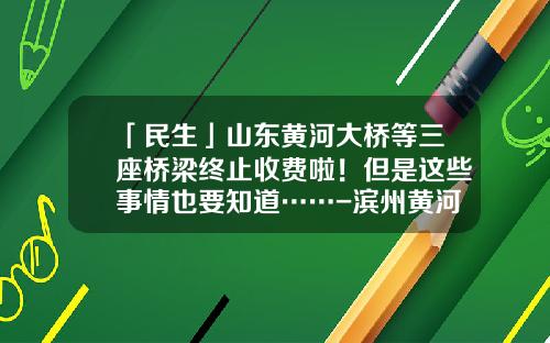 「民生」山东黄河大桥等三座桥梁终止收费啦！但是这些事情也要知道……-滨州黄河大桥收费小车多少钱