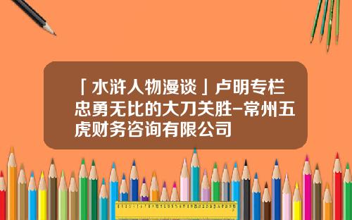 「水浒人物漫谈」卢明专栏忠勇无比的大刀关胜-常州五虎财务咨询有限公司