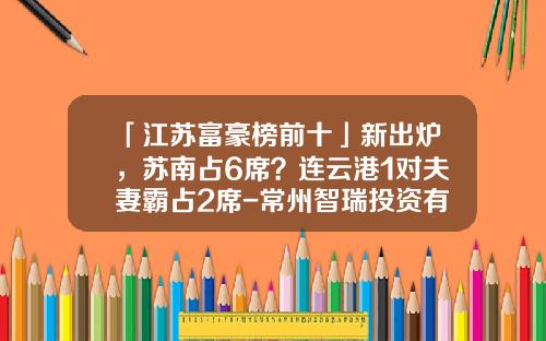「江苏富豪榜前十」新出炉，苏南占6席？连云港1对夫妻霸占2席-常州智瑞投资有限公司