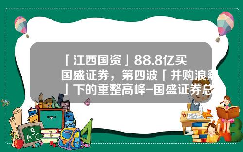 「江西国资」88.8亿买国盛证券，第四波「并购浪潮」下的重整高峰-国盛证券总股是多少股