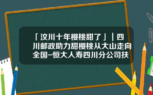 「汶川十年樱桃甜了」｜四川邮政助力甜樱桃从大山走向全国-恒大人寿四川分公司扶贫活动报道