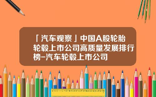 「汽车观察」中国A股轮胎轮毂上市公司高质量发展排行榜-汽车轮毂上市公司