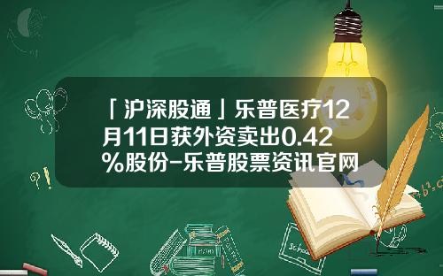 「沪深股通」乐普医疗12月11日获外资卖出0.42%股份-乐普股票资讯官网