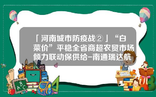 「河南城市防疫战②」“白菜价”平稳全省商超农贸市场倾力联动保供给-南通瑞达航海机械有限公司