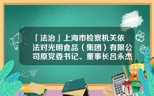 「法治」上海市检察机关依法对光明食品（集团）有限公司原党委书记、董事长吕永杰提起公诉-上海梅林正广和网上购物有限公司