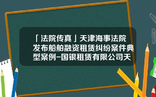 「法院传真」天津海事法院发布船舶融资租赁纠纷案件典型案例-国银租赁有限公司天津分公司