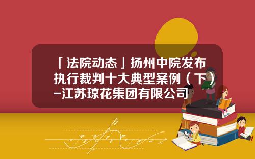 「法院动态」扬州中院发布执行裁判十大典型案例（下）-江苏琼花集团有限公司