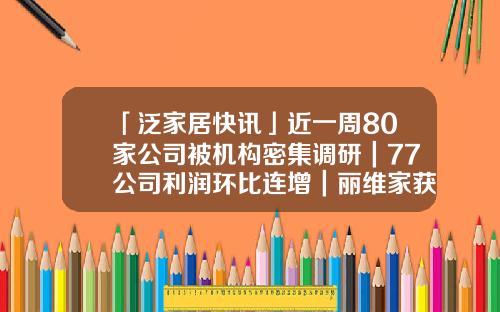「泛家居快讯」近一周80家公司被机构密集调研｜77公司利润环比连增｜丽维家获C轮数亿元融资-77公司怎样