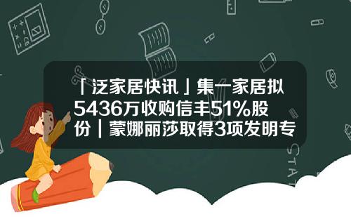 「泛家居快讯」集一家居拟5436万收购信丰51%股份｜蒙娜丽莎取得3项发明专利证书｜2019年1月家具出口381亿-股票资讯联系卓.信宝靠谱