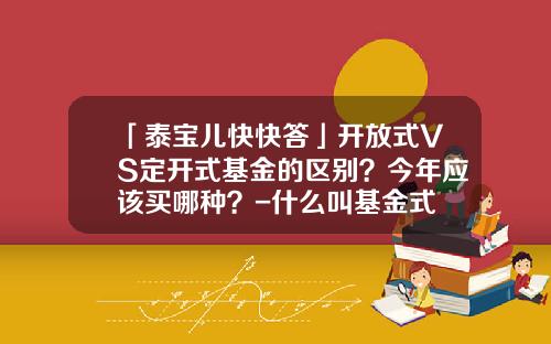 「泰宝儿快快答」开放式VS定开式基金的区别？今年应该买哪种？-什么叫基金式